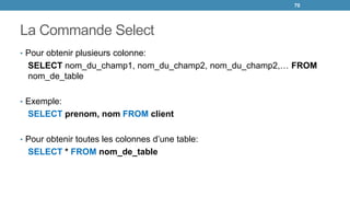 La Commande Select
• Pour obtenir plusieurs colonne:
SELECT nom_du_champ1, nom_du_champ2, nom_du_champ2,… FROM
nom_de_table
• Exemple:
SELECT prenom, nom FROM client
• Pour obtenir toutes les colonnes d’une table:
SELECT * FROM nom_de_table
70
 