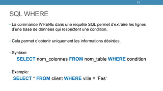 SQL WHERE
• La commande WHERE dans une requête SQL permet d’extraire les lignes
d’une base de données qui respectent une condition.
• Cela permet d’obtenir uniquement les informations désirées.
• Syntaxe
SELECT nom_colonnes FROM nom_table WHERE condition
• Exemple:
SELECT * FROM client WHERE ville = ‘Fes'
71
 