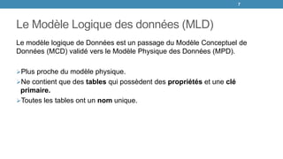 Le Modèle Logique des données (MLD)
Le modèle logique de Données est un passage du Modèle Conceptuel de
Données (MCD) validé vers le Modèle Physique des Données (MPD).
Plus proche du modèle physique.
Ne contient que des tables qui possèdent des propriétés et une clé
primaire.
Toutes les tables ont un nom unique.
7
 