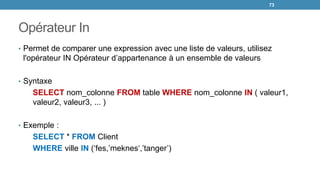 Opérateur In
• Permet de comparer une expression avec une liste de valeurs, utilisez
l'opérateur IN Opérateur d’appartenance à un ensemble de valeurs
• Syntaxe
SELECT nom_colonne FROM table WHERE nom_colonne IN ( valeur1,
valeur2, valeur3, ... )
• Exemple :
SELECT * FROM Client
WHERE ville IN (‘fes,’meknes‘,’tanger’)
73
 