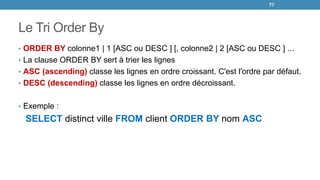 Le Tri Order By
• ORDER BY colonne1 | 1 [ASC ou DESC ] [, colonne2 | 2 [ASC ou DESC ] ...
• La clause ORDER BY sert à trier les lignes
• ASC (ascending) classe les lignes en ordre croissant. C'est l'ordre par défaut.
• DESC (descending) classe les lignes en ordre décroissant.
• Exemple :
SELECT distinct ville FROM client ORDER BY nom ASC
77
 