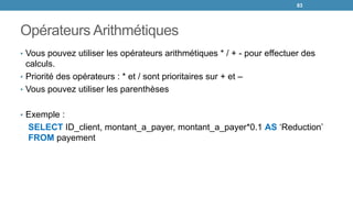 Opérateurs Arithmétiques
• Vous pouvez utiliser les opérateurs arithmétiques * / + - pour effectuer des
calculs.
• Priorité des opérateurs : * et / sont prioritaires sur + et –
• Vous pouvez utiliser les parenthèses
• Exemple :
SELECT ID_client, montant_a_payer, montant_a_payer*0.1 AS ‘Reduction’
FROM payement
83
 