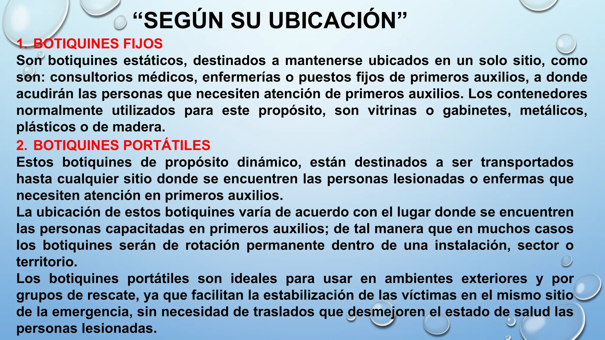 1. BOTIQUINES FIJOS
Son botiquines estáticos, destinados a mantenerse ubicados en un solo sitio, como
son: consultorios médicos, enfermerías o puestos fijos de primeros auxilios, a donde
acudirán las personas que necesiten atención de primeros auxilios. Los contenedores
normalmente utilizados para este propósito, son vitrinas o gabinetes, metálicos,
plásticos o de madera.
“SEGÚN SU UBICACIÓN”
2. BOTIQUINES PORTÁTILES
Estos botiquines de propósito dinámico, están destinados a ser transportados
hasta cualquier sitio donde se encuentren las personas lesionadas o enfermas que
necesiten atención en primeros auxilios.
La ubicación de estos botiquines varía de acuerdo con el lugar donde se encuentren
las personas capacitadas en primeros auxilios; de tal manera que en muchos casos
los botiquines serán de rotación permanente dentro de una instalación, sector o
territorio.
Los botiquines portátiles son ideales para usar en ambientes exteriores y por
grupos de rescate, ya que facilitan la estabilización de las víctimas en el mismo sitio
de la emergencia, sin necesidad de traslados que desmejoren el estado de salud las
personas lesionadas.
 