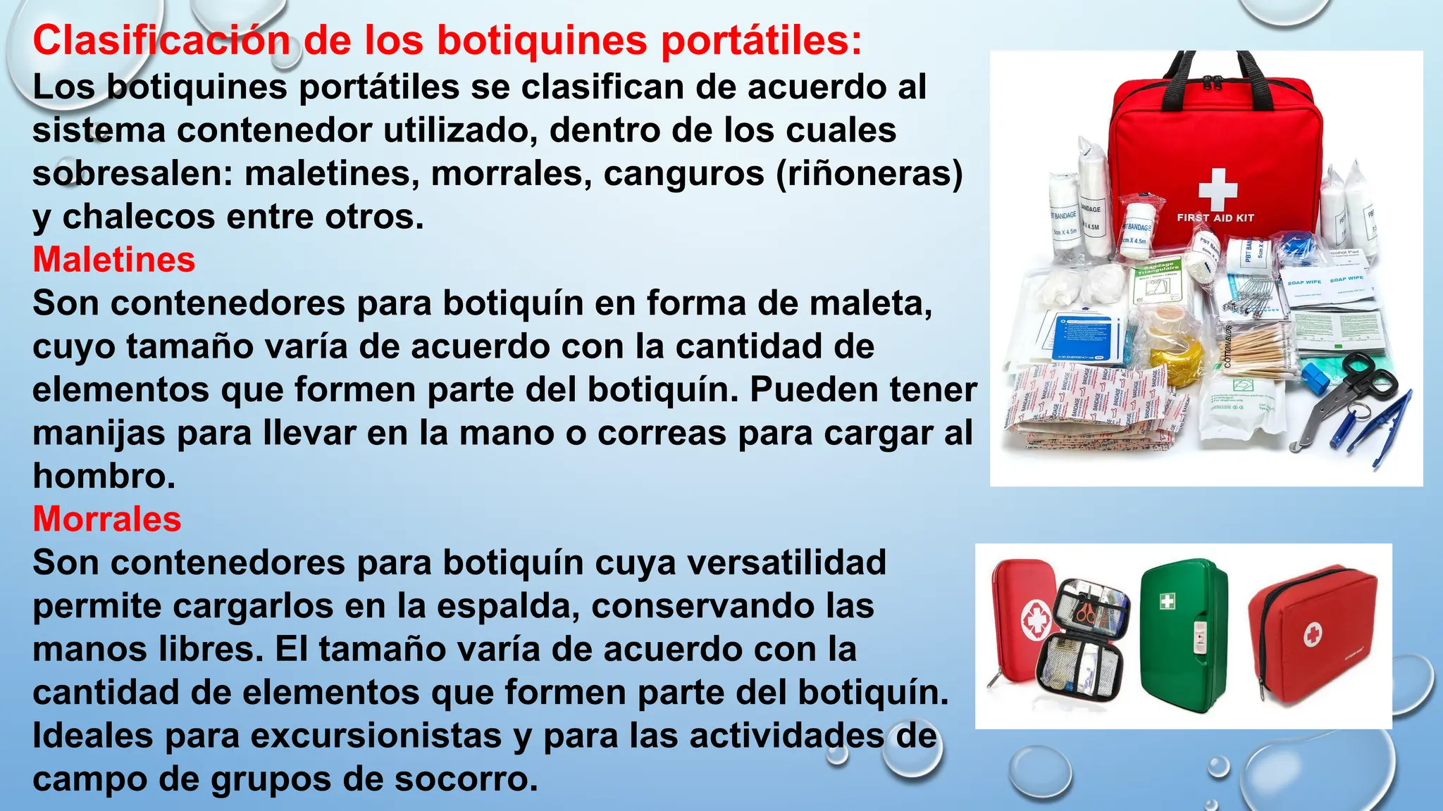 Clasificación de los botiquines portátiles:
Los botiquines portátiles se clasifican de acuerdo al
sistema contenedor utilizado, dentro de los cuales
sobresalen: maletines, morrales, canguros (riñoneras)
y chalecos entre otros.
Maletines
Son contenedores para botiquín en forma de maleta,
cuyo tamaño varía de acuerdo con la cantidad de
elementos que formen parte del botiquín. Pueden tener
manijas para llevar en la mano o correas para cargar al
hombro.
Morrales
Son contenedores para botiquín cuya versatilidad
permite cargarlos en la espalda, conservando las
manos libres. El tamaño varía de acuerdo con la
cantidad de elementos que formen parte del botiquín.
Ideales para excursionistas y para las actividades de
campo de grupos de socorro.
 