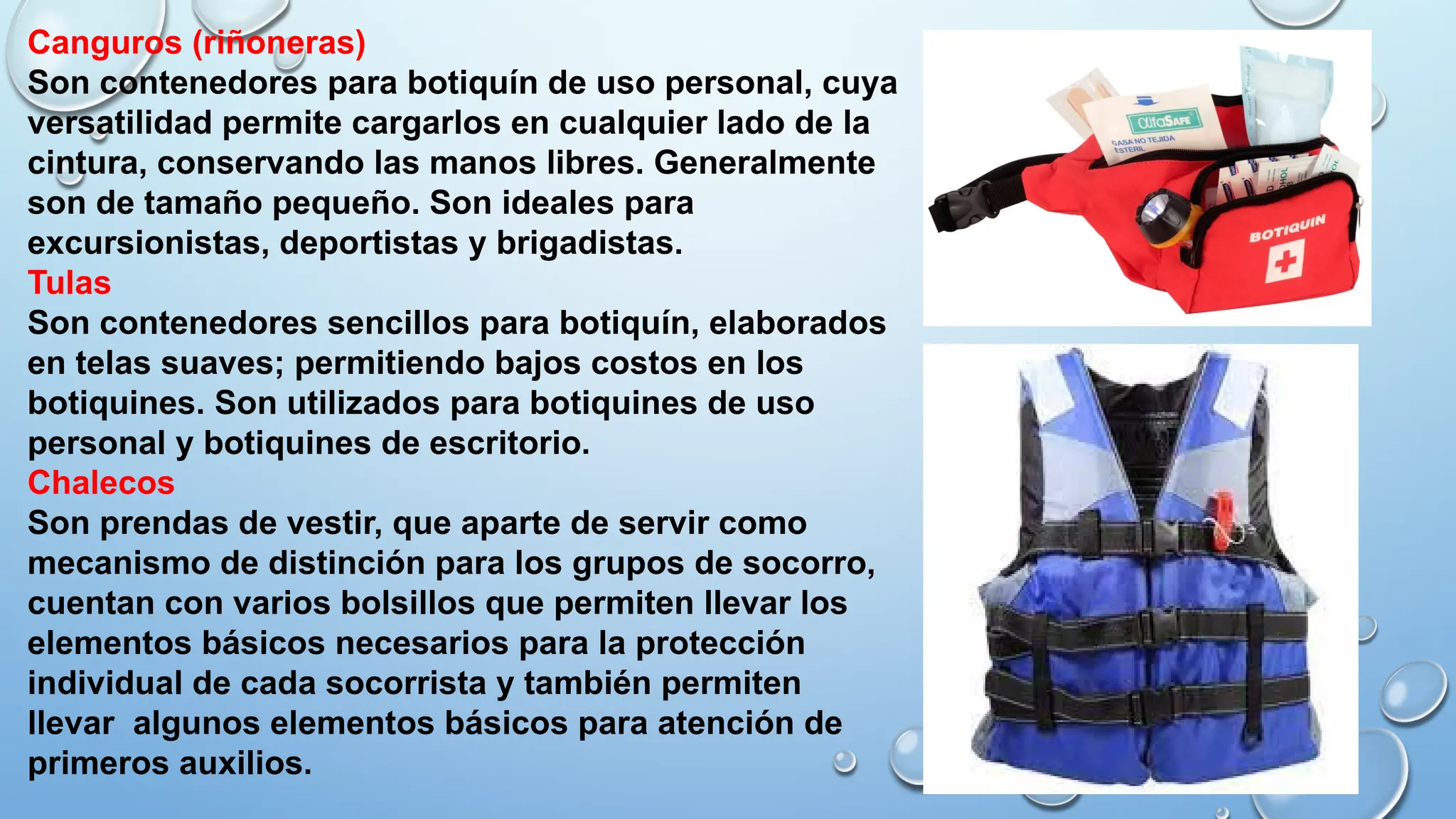 Canguros (riñoneras)
Son contenedores para botiquín de uso personal, cuya
versatilidad permite cargarlos en cualquier lado de la
cintura, conservando las manos libres. Generalmente
son de tamaño pequeño. Son ideales para
excursionistas, deportistas y brigadistas.
Tulas
Son contenedores sencillos para botiquín, elaborados
en telas suaves; permitiendo bajos costos en los
botiquines. Son utilizados para botiquines de uso
personal y botiquines de escritorio.
Chalecos
Son prendas de vestir, que aparte de servir como
mecanismo de distinción para los grupos de socorro,
cuentan con varios bolsillos que permiten llevar los
elementos básicos necesarios para la protección
individual de cada socorrista y también permiten
llevar algunos elementos básicos para atención de
primeros auxilios.
 