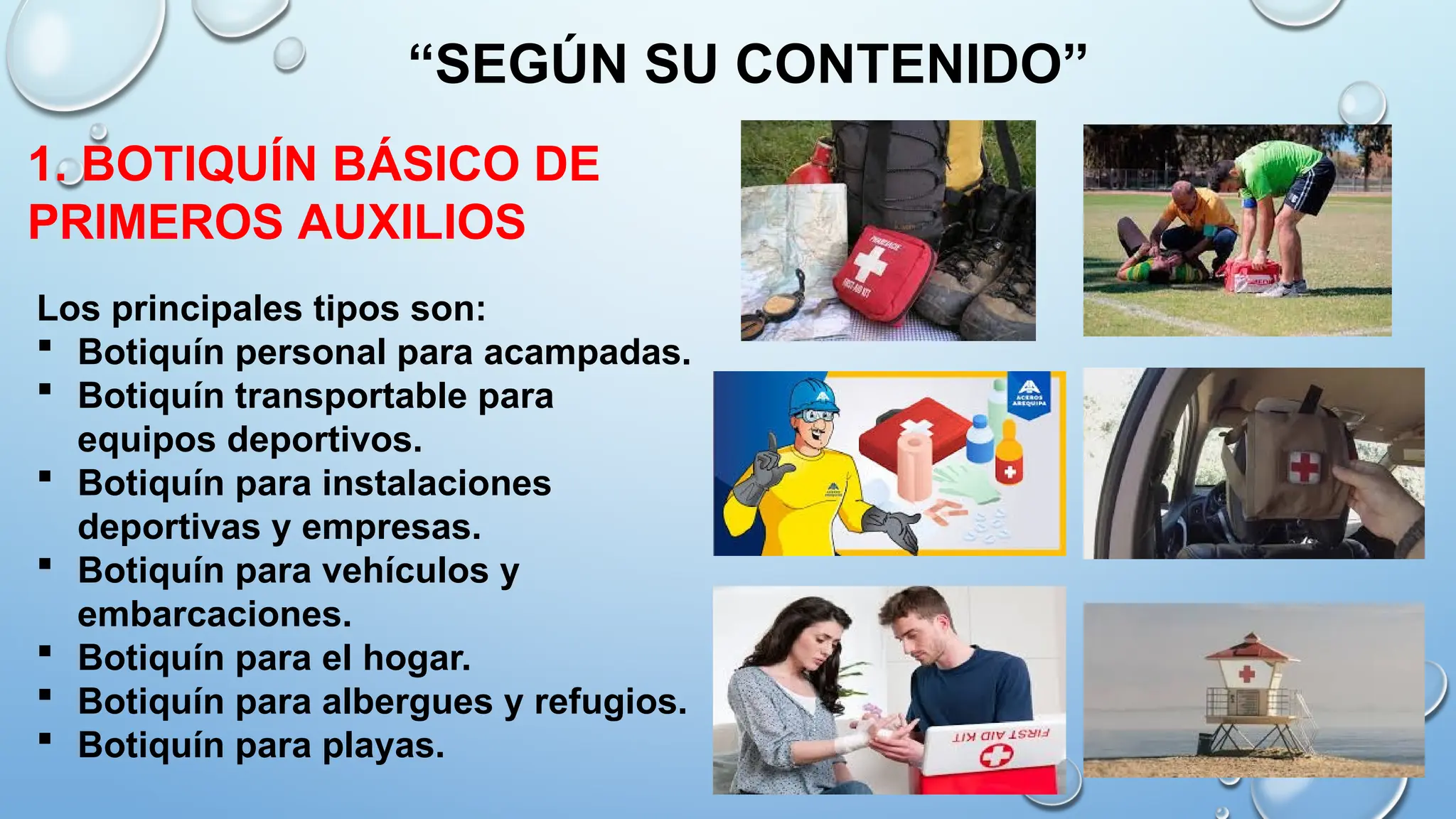 Los principales tipos son:
 Botiquín personal para acampadas.
 Botiquín transportable para
equipos deportivos.
 Botiquín para instalaciones
deportivas y empresas.
 Botiquín para vehículos y
embarcaciones.
 Botiquín para el hogar.
 Botiquín para albergues y refugios.
 Botiquín para playas.
“SEGÚN SU CONTENIDO”
1. BOTIQUÍN BÁSICO DE
PRIMEROS AUXILIOS
 