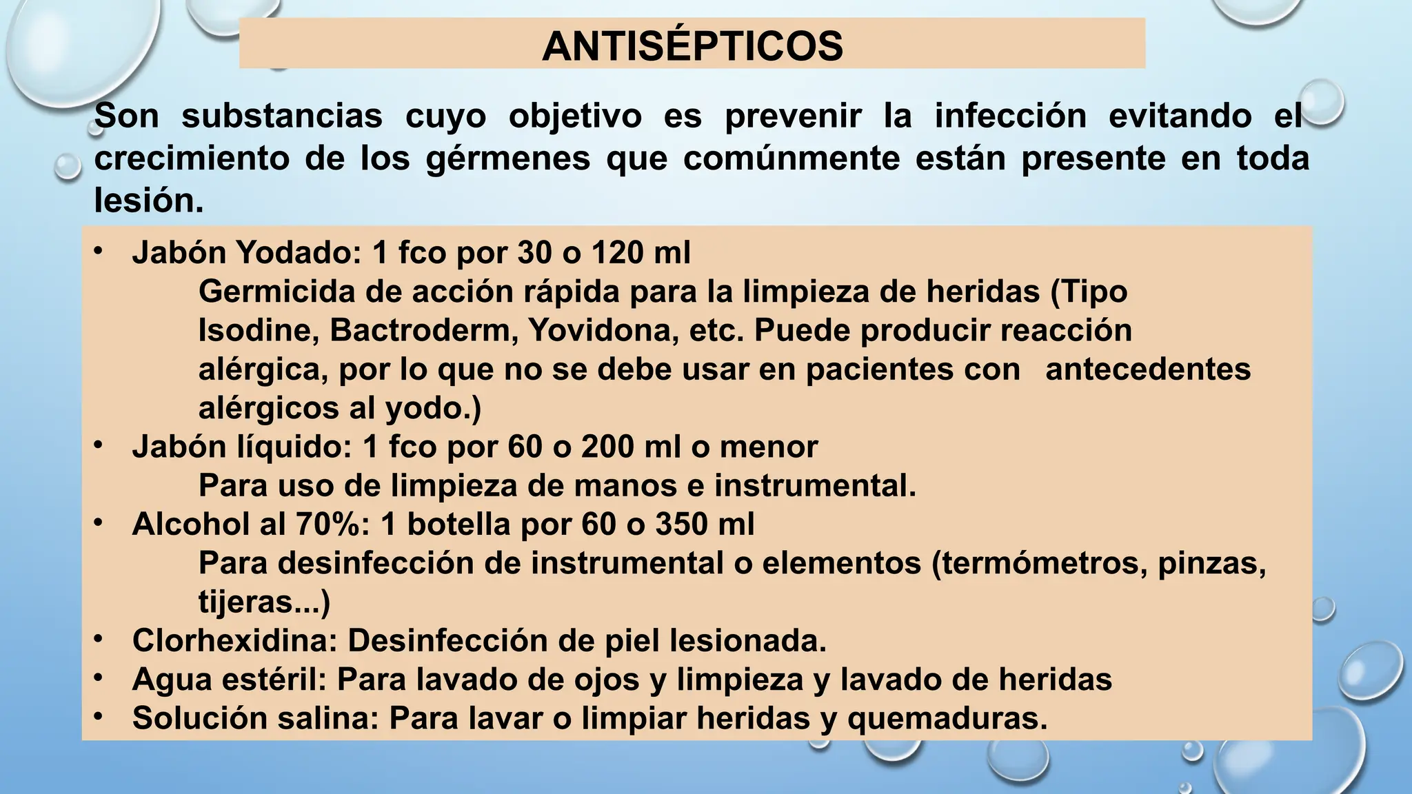 ANTISÉPTICOS
• Jabón Yodado: 1 fco por 30 o 120 ml
Germicida de acción rápida para la limpieza de heridas (Tipo
Isodine, Bactroderm, Yovidona, etc. Puede producir reacción
alérgica, por lo que no se debe usar en pacientes con antecedentes
alérgicos al yodo.)
• Jabón líquido: 1 fco por 60 o 200 ml o menor
Para uso de limpieza de manos e instrumental.
• Alcohol al 70%: 1 botella por 60 o 350 ml
Para desinfección de instrumental o elementos (termómetros, pinzas,
tijeras...)
• Clorhexidina: Desinfección de piel lesionada.
• Agua estéril: Para lavado de ojos y limpieza y lavado de heridas
• Solución salina: Para lavar o limpiar heridas y quemaduras.
Son substancias cuyo objetivo es prevenir la infección evitando el
crecimiento de los gérmenes que comúnmente están presente en toda
lesión.
 