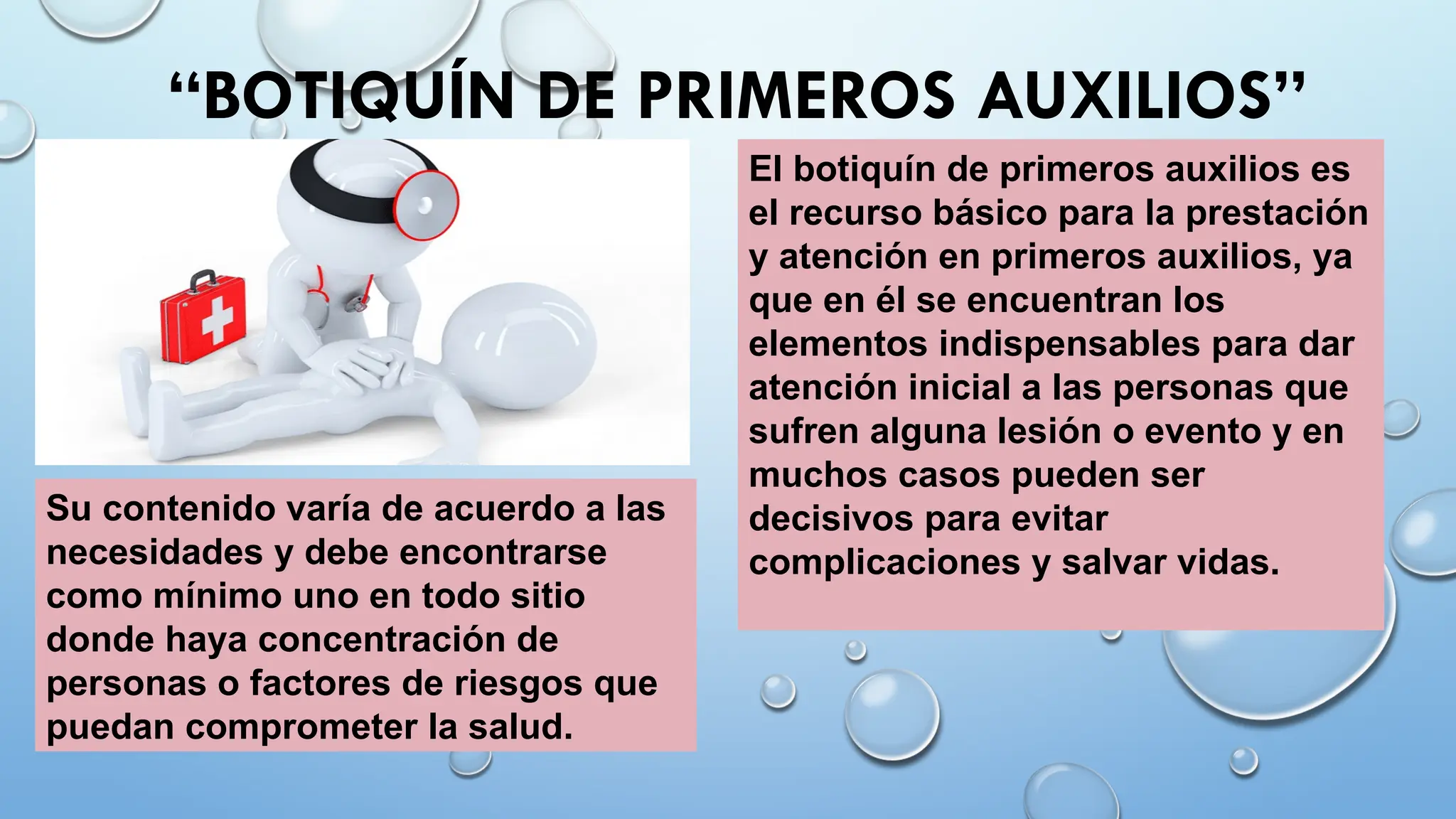 “BOTIQUÍN DE PRIMEROS AUXILIOS”
Su contenido varía de acuerdo a las
necesidades y debe encontrarse
como mínimo uno en todo sitio
donde haya concentración de
personas o factores de riesgos que
puedan comprometer la salud.
El botiquín de primeros auxilios es
el recurso básico para la prestación
y atención en primeros auxilios, ya
que en él se encuentran los
elementos indispensables para dar
atención inicial a las personas que
sufren alguna lesión o evento y en
muchos casos pueden ser
decisivos para evitar
complicaciones y salvar vidas.
 
