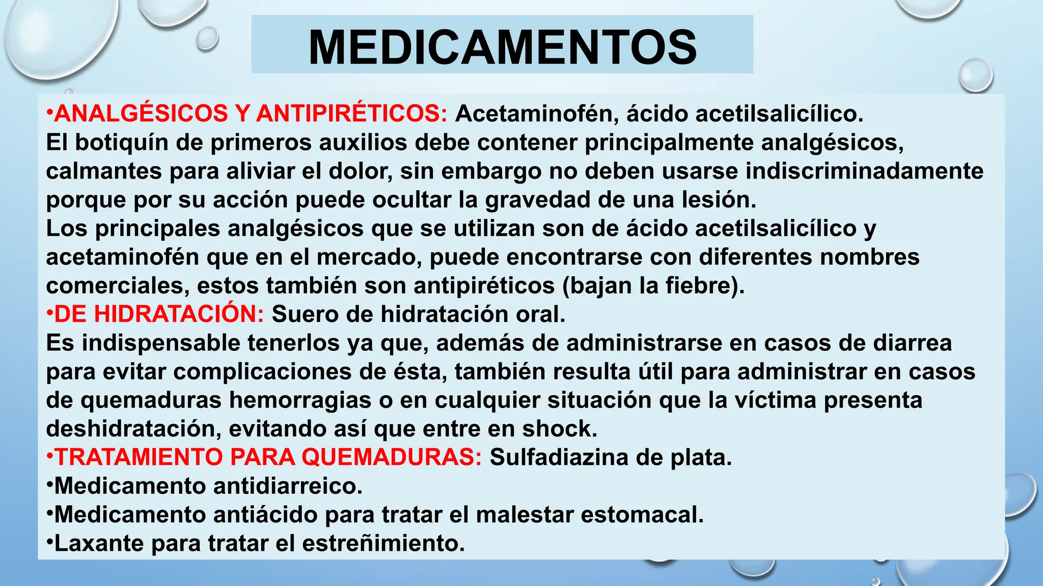 •ANALGÉSICOS Y ANTIPIRÉTICOS: Acetaminofén, ácido acetilsalicílico.
El botiquín de primeros auxilios debe contener principalmente analgésicos,
calmantes para aliviar el dolor, sin embargo no deben usarse indiscriminadamente
porque por su acción puede ocultar la gravedad de una lesión.
Los principales analgésicos que se utilizan son de ácido acetilsalicílico y
acetaminofén que en el mercado, puede encontrarse con diferentes nombres
comerciales, estos también son antipiréticos (bajan la fiebre).
•DE HIDRATACIÓN: Suero de hidratación oral.
Es indispensable tenerlos ya que, además de administrarse en casos de diarrea
para evitar complicaciones de ésta, también resulta útil para administrar en casos
de quemaduras hemorragias o en cualquier situación que la víctima presenta
deshidratación, evitando así que entre en shock.
•TRATAMIENTO PARA QUEMADURAS: Sulfadiazina de plata.
•Medicamento antidiarreico.
•Medicamento antiácido para tratar el malestar estomacal.
•Laxante para tratar el estreñimiento.
MEDICAMENTOS
 
