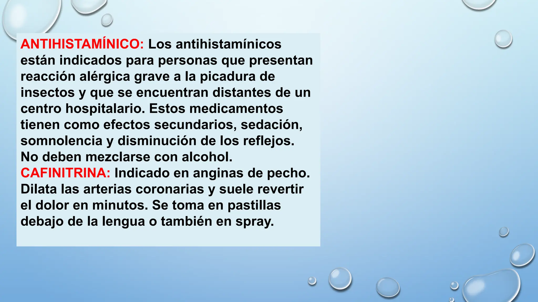 ANTIHISTAMÍNICO: Los antihistamínicos
están indicados para personas que presentan
reacción alérgica grave a la picadura de
insectos y que se encuentran distantes de un
centro hospitalario. Estos medicamentos
tienen como efectos secundarios, sedación,
somnolencia y disminución de los reflejos.
No deben mezclarse con alcohol.
CAFINITRINA: Indicado en anginas de pecho.
Dilata las arterias coronarias y suele revertir
el dolor en minutos. Se toma en pastillas
debajo de la lengua o también en spray.
 