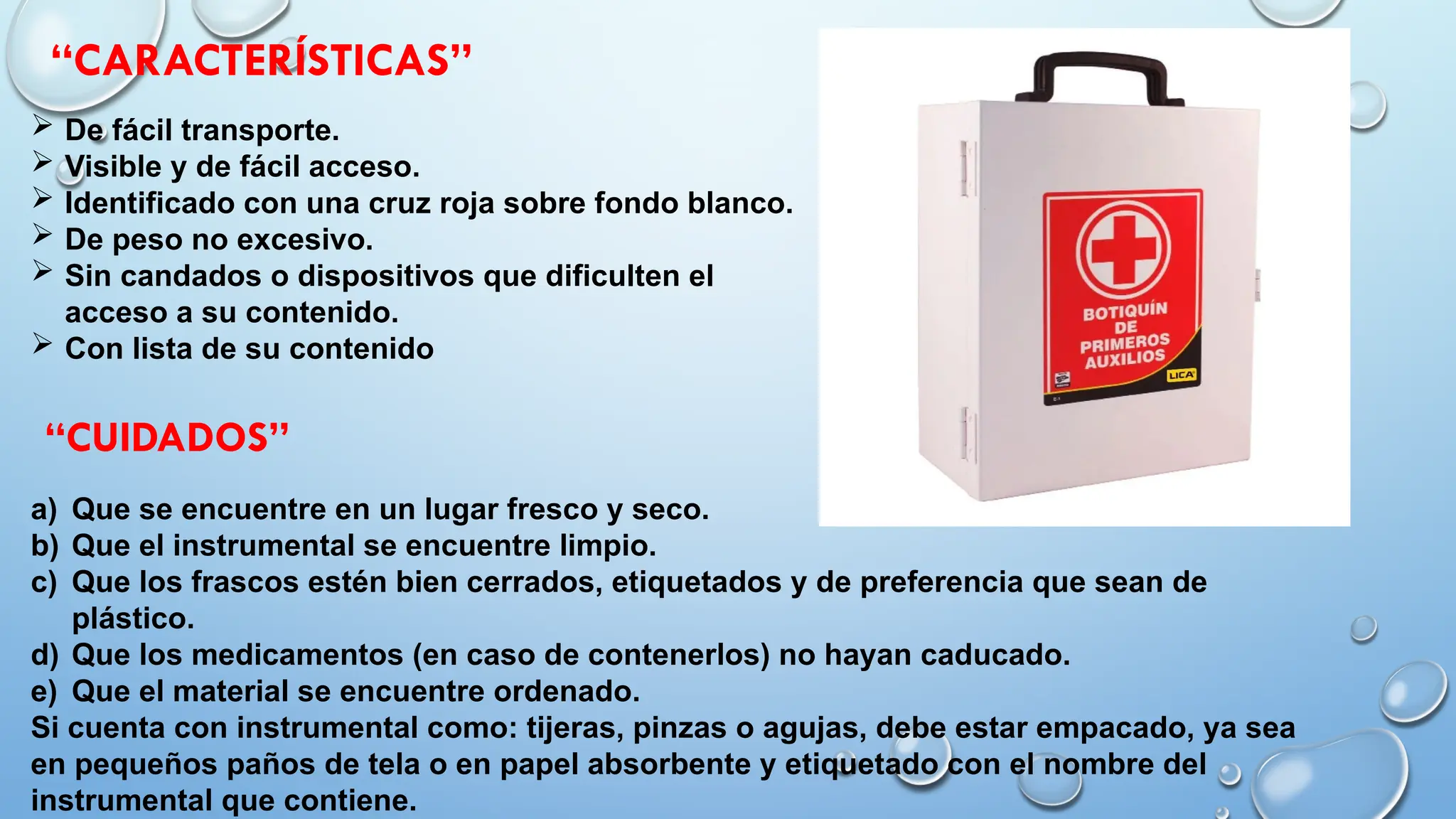  De fácil transporte.
 Visible y de fácil acceso.
 Identificado con una cruz roja sobre fondo blanco.
 De peso no excesivo.
 Sin candados o dispositivos que dificulten el
acceso a su contenido.
 Con lista de su contenido
a) Que se encuentre en un lugar fresco y seco.
b) Que el instrumental se encuentre limpio.
c) Que los frascos estén bien cerrados, etiquetados y de preferencia que sean de
plástico.
d) Que los medicamentos (en caso de contenerlos) no hayan caducado.
e) Que el material se encuentre ordenado.
Si cuenta con instrumental como: tijeras, pinzas o agujas, debe estar empacado, ya sea
en pequeños paños de tela o en papel absorbente y etiquetado con el nombre del
instrumental que contiene.
“CARACTERÍSTICAS”
“CUIDADOS”
 