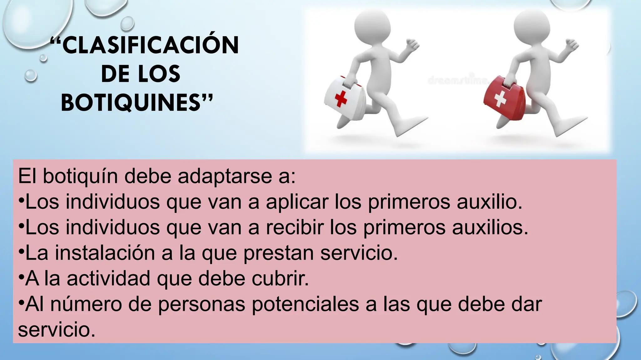 El botiquín debe adaptarse a:
•Los individuos que van a aplicar los primeros auxilio.
•Los individuos que van a recibir los primeros auxilios.
•La instalación a la que prestan servicio.
•A la actividad que debe cubrir.
•Al número de personas potenciales a las que debe dar
servicio.
“CLASIFICACIÓN
DE LOS
BOTIQUINES”
 