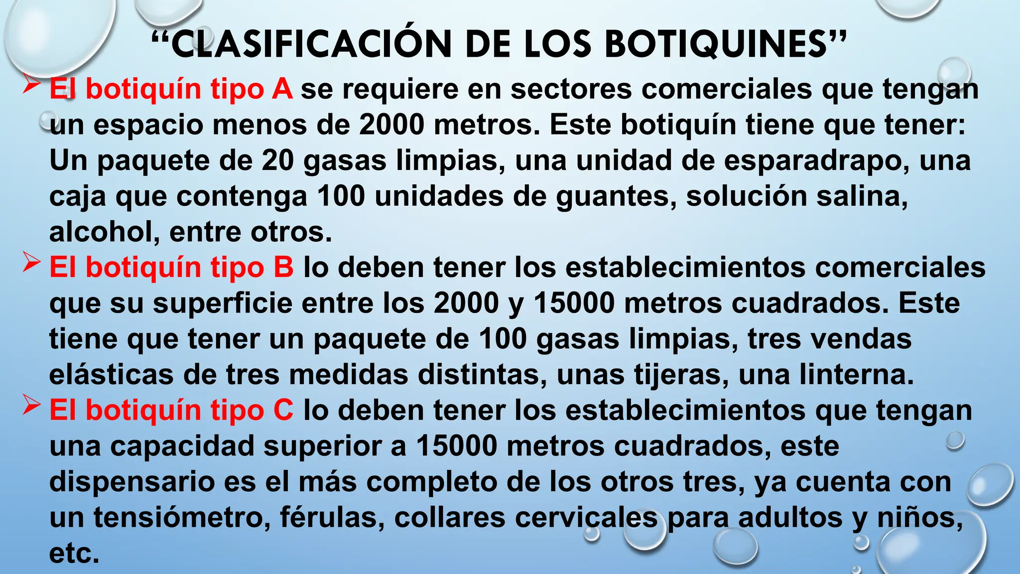  El botiquín tipo A se requiere en sectores comerciales que tengan
un espacio menos de 2000 metros. Este botiquín tiene que tener:
Un paquete de 20 gasas limpias, una unidad de esparadrapo, una
caja que contenga 100 unidades de guantes, solución salina,
alcohol, entre otros.
 El botiquín tipo B lo deben tener los establecimientos comerciales
que su superficie entre los 2000 y 15000 metros cuadrados. Este
tiene que tener un paquete de 100 gasas limpias, tres vendas
elásticas de tres medidas distintas, unas tijeras, una linterna.
 El botiquín tipo C lo deben tener los establecimientos que tengan
una capacidad superior a 15000 metros cuadrados, este
dispensario es el más completo de los otros tres, ya cuenta con
un tensiómetro, férulas, collares cervicales para adultos y niños,
etc.
“CLASIFICACIÓN DE LOS BOTIQUINES”
 