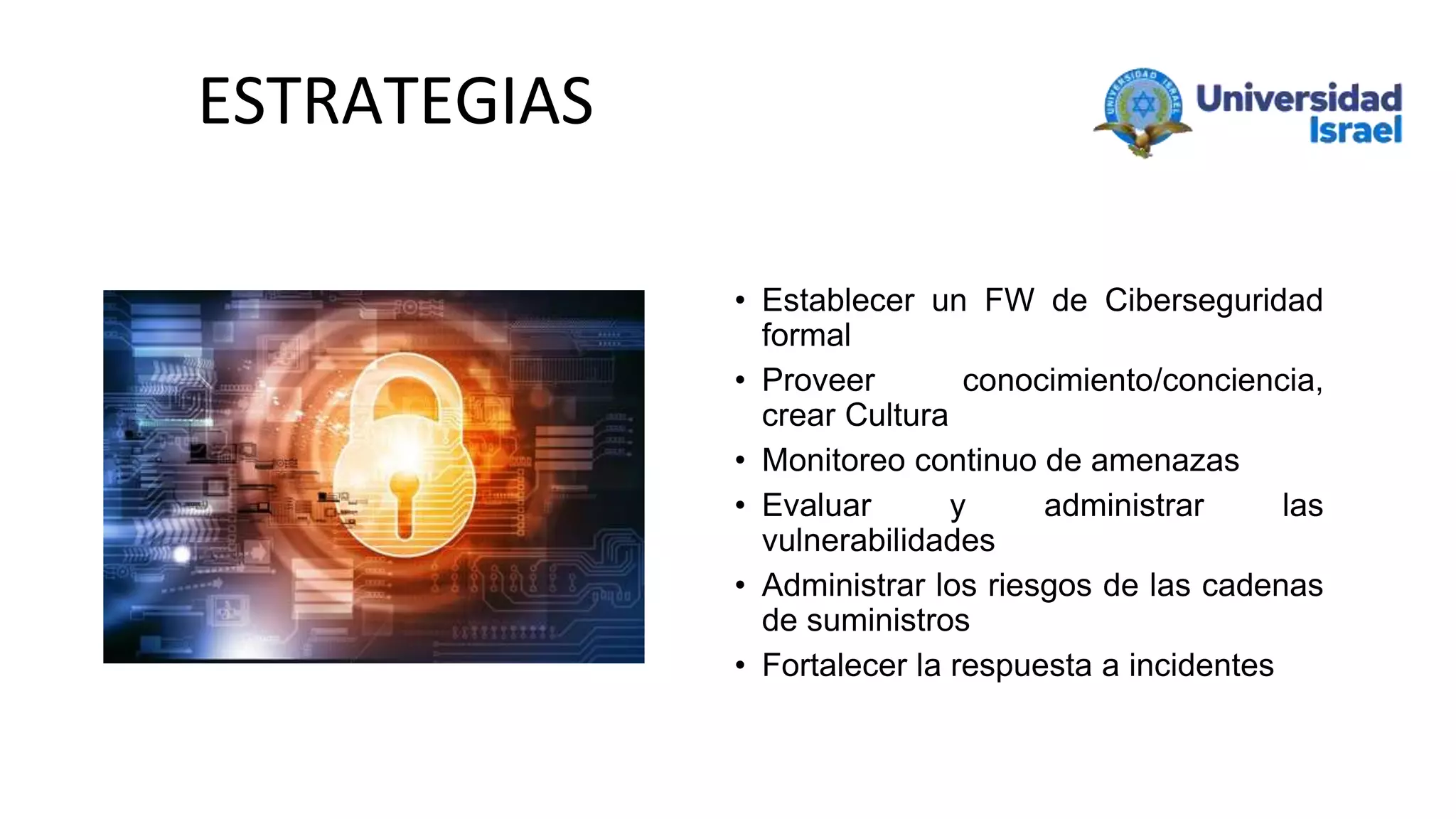 • Establecer un FW de Ciberseguridad
formal
• Proveer conocimiento/conciencia,
crear Cultura
• Monitoreo continuo de amenazas
• Evaluar y administrar las
vulnerabilidades
• Administrar los riesgos de las cadenas
de suministros
• Fortalecer la respuesta a incidentes
ESTRATEGIAS
 