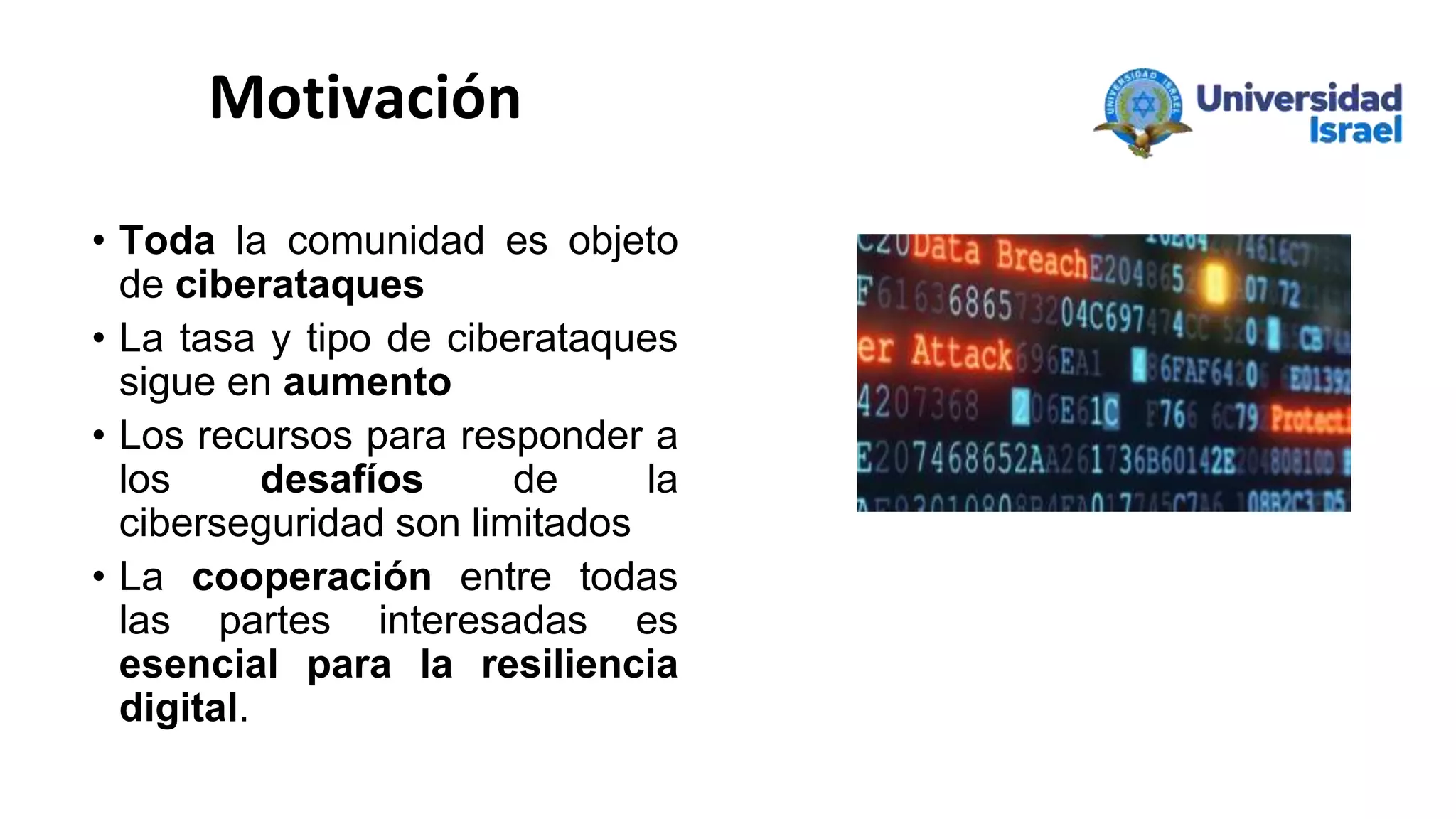 Motivación
• Toda la comunidad es objeto
de ciberataques
• La tasa y tipo de ciberataques
sigue en aumento
• Los recursos para responder a
los desafíos de la
ciberseguridad son limitados
• La cooperación entre todas
las partes interesadas es
esencial para la resiliencia
digital.
 