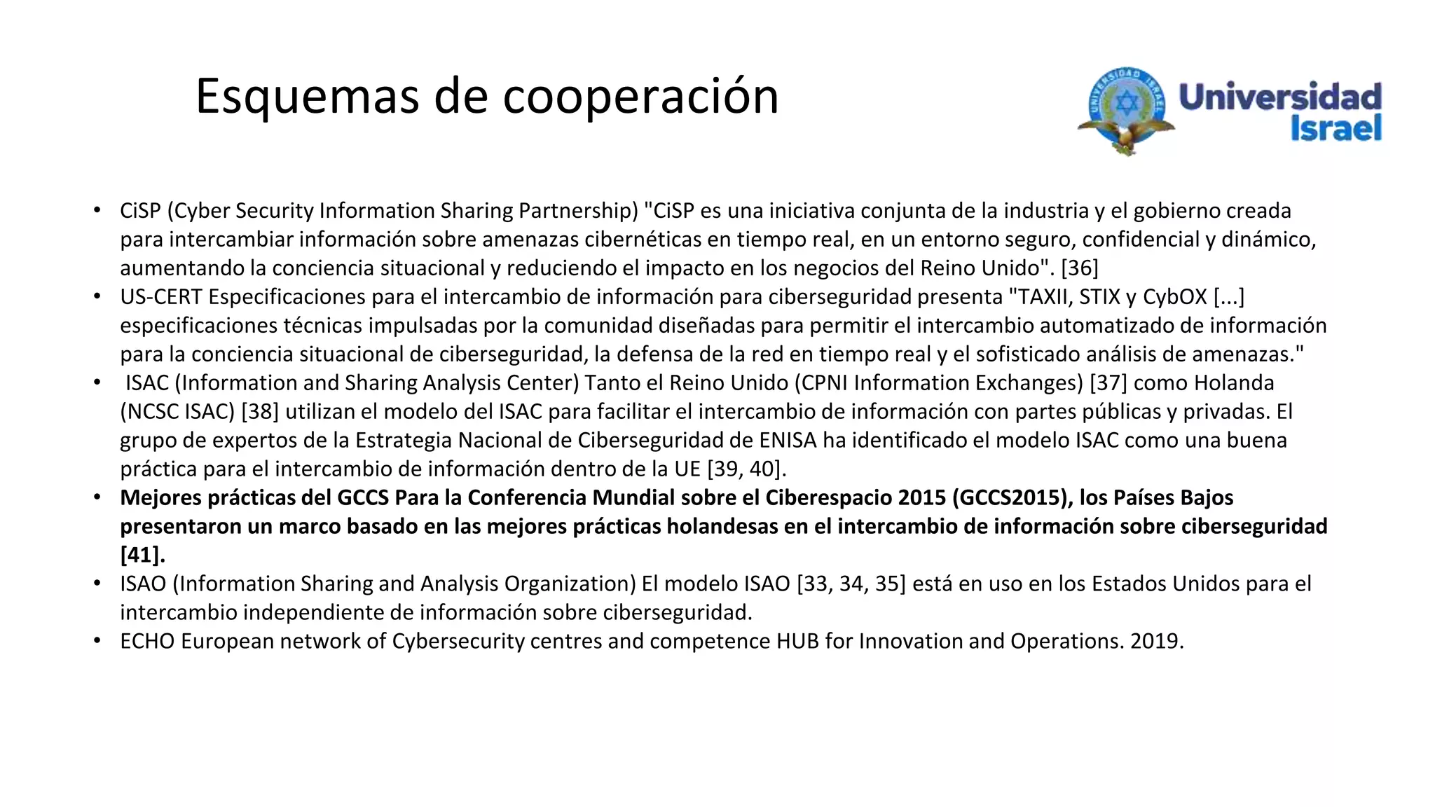 Esquemas de cooperación
• CiSP (Cyber Security Information Sharing Partnership) "CiSP es una iniciativa conjunta de la industria y el gobierno creada
para intercambiar información sobre amenazas cibernéticas en tiempo real, en un entorno seguro, confidencial y dinámico,
aumentando la conciencia situacional y reduciendo el impacto en los negocios del Reino Unido". [36]
• US-CERT Especificaciones para el intercambio de información para ciberseguridad presenta "TAXII, STIX y CybOX [...]
especificaciones técnicas impulsadas por la comunidad diseñadas para permitir el intercambio automatizado de información
para la conciencia situacional de ciberseguridad, la defensa de la red en tiempo real y el sofisticado análisis de amenazas."
• ISAC (Information and Sharing Analysis Center) Tanto el Reino Unido (CPNI Information Exchanges) [37] como Holanda
(NCSC ISAC) [38] utilizan el modelo del ISAC para facilitar el intercambio de información con partes públicas y privadas. El
grupo de expertos de la Estrategia Nacional de Ciberseguridad de ENISA ha identificado el modelo ISAC como una buena
práctica para el intercambio de información dentro de la UE [39, 40].
• Mejores prácticas del GCCS Para la Conferencia Mundial sobre el Ciberespacio 2015 (GCCS2015), los Países Bajos
presentaron un marco basado en las mejores prácticas holandesas en el intercambio de información sobre ciberseguridad
[41].
• ISAO (Information Sharing and Analysis Organization) El modelo ISAO [33, 34, 35] está en uso en los Estados Unidos para el
intercambio independiente de información sobre ciberseguridad.
• ECHO European network of Cybersecurity centres and competence HUB for Innovation and Operations. 2019.
 