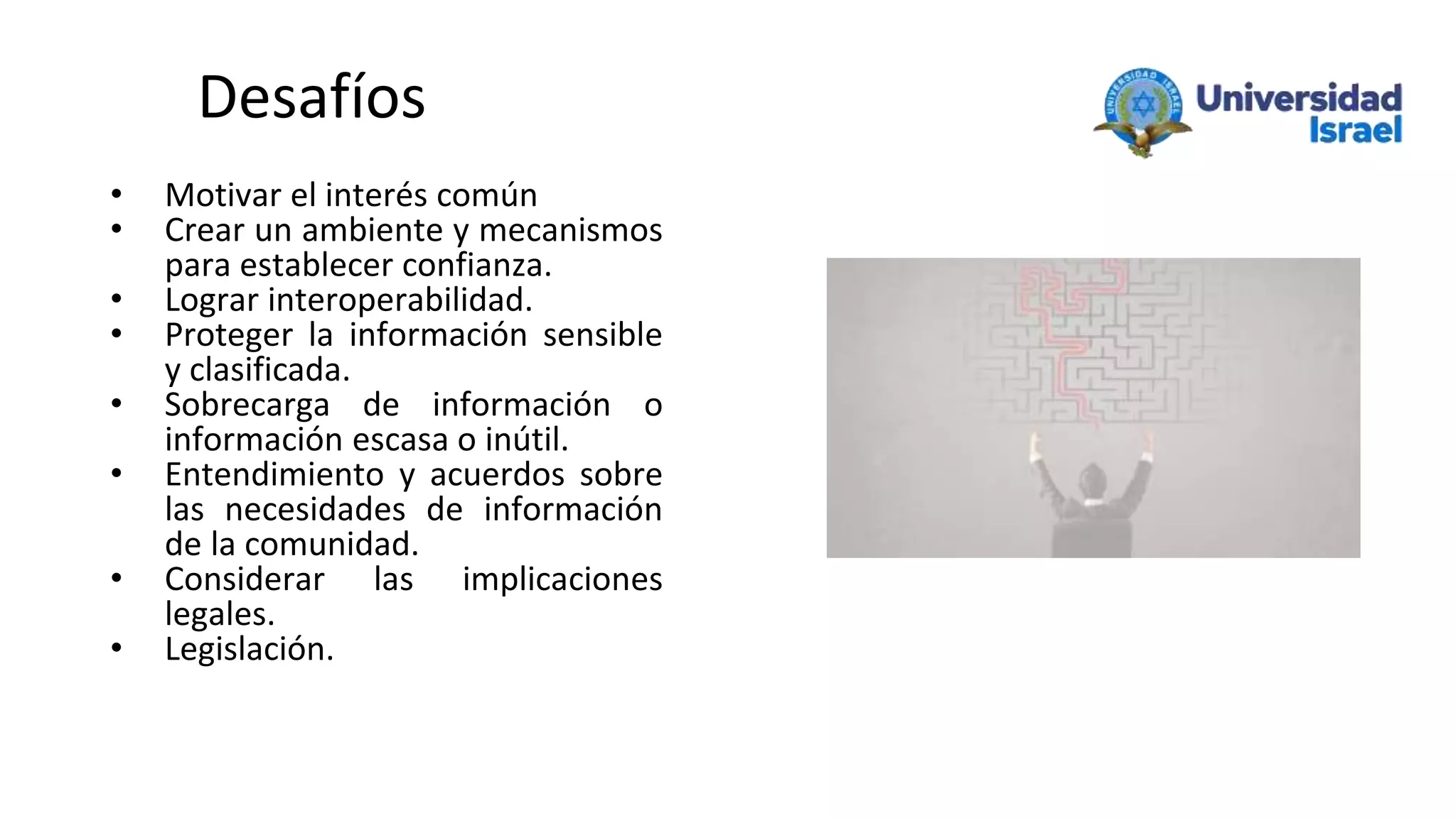 Desafíos
• Motivar el interés común
• Crear un ambiente y mecanismos
para establecer confianza.
• Lograr interoperabilidad.
• Proteger la información sensible
y clasificada.
• Sobrecarga de información o
información escasa o inútil.
• Entendimiento y acuerdos sobre
las necesidades de información
de la comunidad.
• Considerar las implicaciones
legales.
• Legislación.
 
