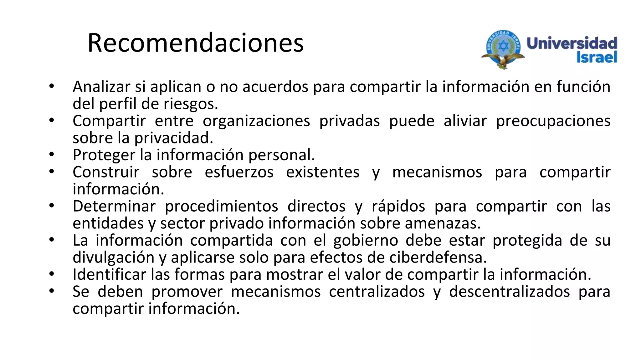 Recomendaciones
• Analizar si aplican o no acuerdos para compartir la información en función
del perfil de riesgos.
• Compartir entre organizaciones privadas puede aliviar preocupaciones
sobre la privacidad.
• Proteger la información personal.
• Construir sobre esfuerzos existentes y mecanismos para compartir
información.
• Determinar procedimientos directos y rápidos para compartir con las
entidades y sector privado información sobre amenazas.
• La información compartida con el gobierno debe estar protegida de su
divulgación y aplicarse solo para efectos de ciberdefensa.
• Identificar las formas para mostrar el valor de compartir la información.
• Se deben promover mecanismos centralizados y descentralizados para
compartir información.
 