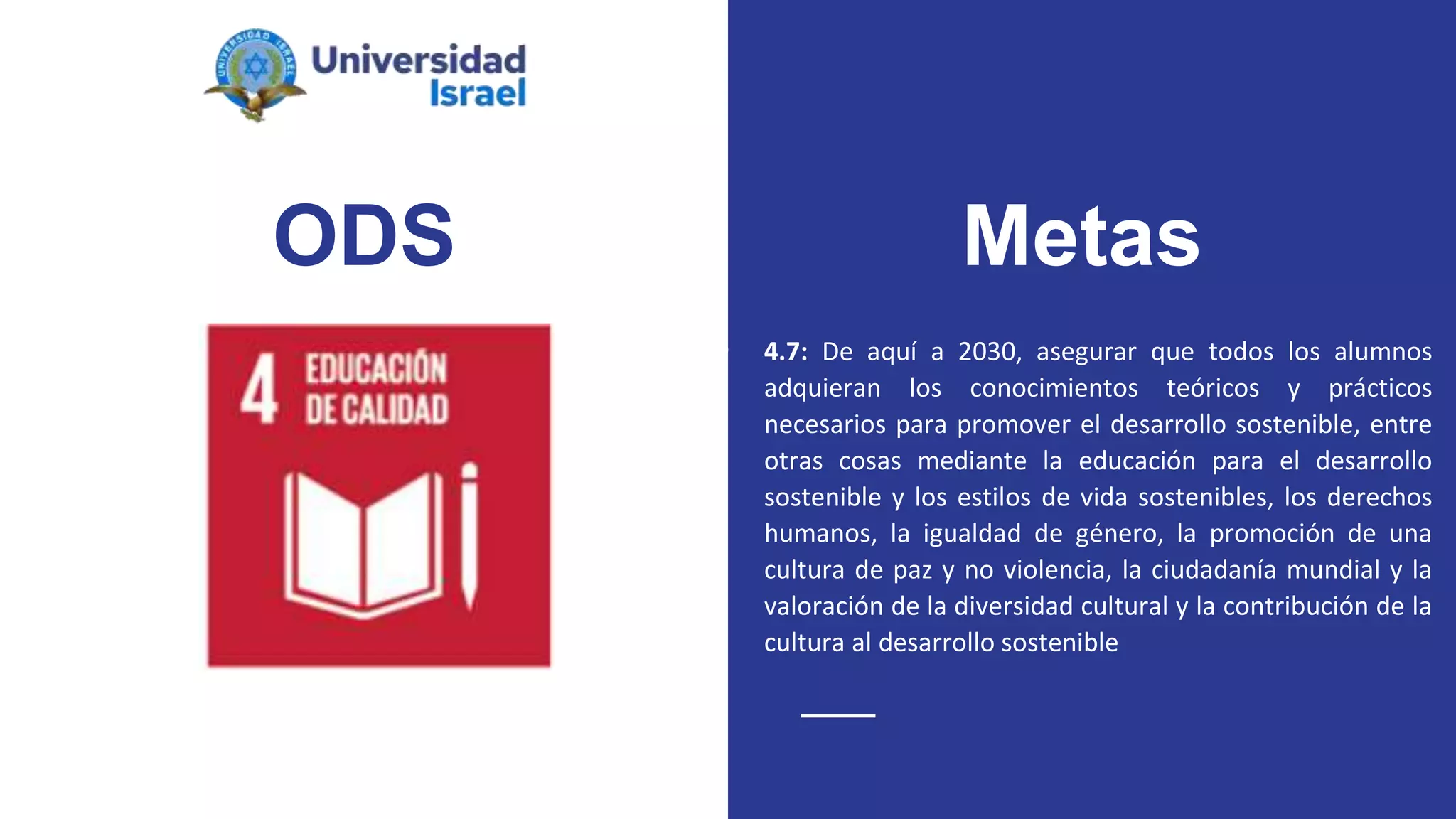 ODS
● 4.7: De aquí a 2030, asegurar que todos los alumnos
adquieran los conocimientos teóricos y prácticos
necesarios para promover el desarrollo sostenible, entre
otras cosas mediante la educación para el desarrollo
sostenible y los estilos de vida sostenibles, los derechos
humanos, la igualdad de género, la promoción de una
cultura de paz y no violencia, la ciudadanía mundial y la
valoración de la diversidad cultural y la contribución de la
cultura al desarrollo sostenible
Metas
 
