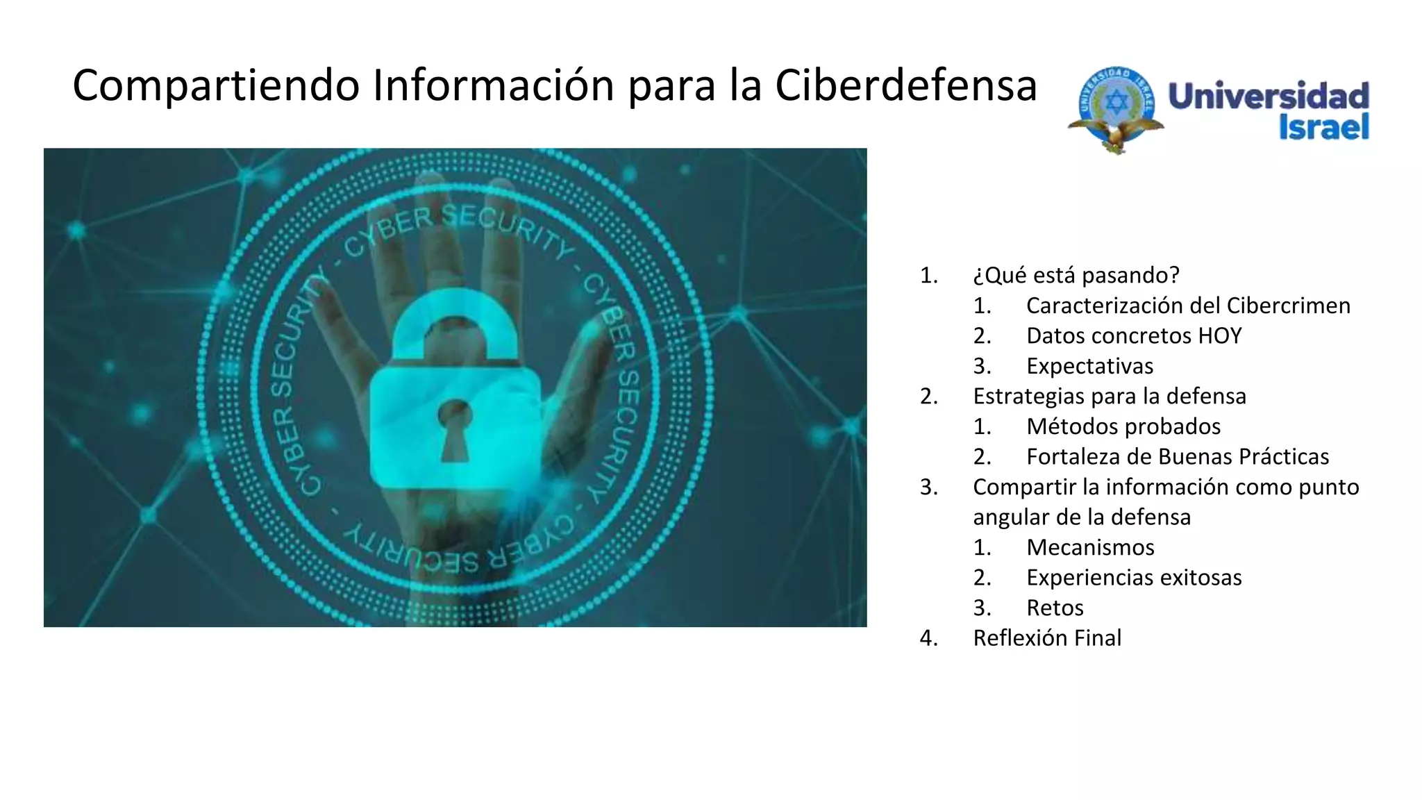 Compartiendo Información para la Ciberdefensa
1. ¿Qué está pasando?
1. Caracterización del Cibercrimen
2. Datos concretos HOY
3. Expectativas
2. Estrategias para la defensa
1. Métodos probados
2. Fortaleza de Buenas Prácticas
3. Compartir la información como punto
angular de la defensa
1. Mecanismos
2. Experiencias exitosas
3. Retos
4. Reflexión Final
 