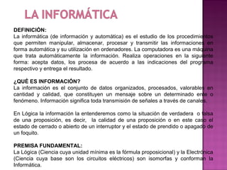 DEFINICIÓN:
La informática (de información y automática) es el estudio de los procedimientos
que permiten manipular, almacenar, procesar y transmitir las informaciones en
forma automática y su utilización en ordenadores. La computadora es una máquina
que trata automáticamente la información. Realiza operaciones en la siguiente
forma: acepta datos, los procesa de acuerdo a las indicaciones del programa
respectivo y entrega el resultado.

¿QUÉ ES INFORMACIÓN?
La información es el conjunto de datos organizados, procesados, valorables en
cantidad y calidad, que constituyen un mensaje sobre un determinado ente o
fenómeno. Información significa toda transmisión de señales a través de canales.

En Lógica la información la entenderemos como la situación de verdadera o falsa
de una proposición, es decir, la calidad de una proposición o en este caso el
estado de cerrado o abierto de un interruptor y el estado de prendido o apagado de
un foquito.

PREMISA FUNDAMENTAL:
La Lógica (Ciencia cuya unidad mínima es la fórmula proposicional) y la Electrónica
(Ciencia cuya base son los circuitos eléctricos) son isomorfas y conforman la
Informática.
 
