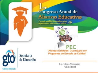 “Alianzas Estatales: Guanajuato con
 Programas de Escuela de Calidad”



          Lic. Ulises Tiscareño
               PEC Federal
 