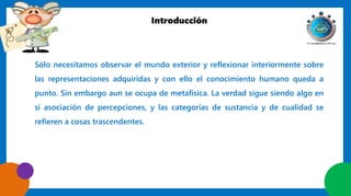 Introducción
Sólo necesitamos observar el mundo exterior y reflexionar interiormente sobre
las representaciones adquiridas y con ello el conocimiento humano queda a
punto. Sin embargo aun se ocupa de metafísica. La verdad sigue siendo algo en
sí asociación de percepciones, y las categorías de sustancia y de cualidad se
refieren a cosas trascendentes.
 
