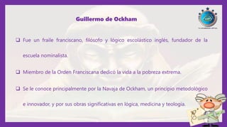 Guillermo de Ockham
 Fue un fraile franciscano, filósofo y lógico escolástico inglés, fundador de la
escuela nominalista.
 Miembro de la Orden Franciscana dedicó la vida a la pobreza extrema.
 Se le conoce principalmente por la Navaja de Ockham, un principio metodológico
e innovador, y por sus obras significativas en lógica, medicina y teología.
 