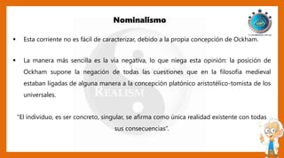 Nominalismo
 Esta corriente no es fácil de caracterizar, debido a la propia concepción de Ockham.
 La manera más sencilla es la vía negativa, lo que niega esta opinión: la posición de
Ockham supone la negación de todas las cuestiones que en la filosofía medieval
estaban ligadas de alguna manera a la concepción platónico aristotélico-tomista de los
universales.
“El individuo, es ser concreto, singular, se afirma como única realidad existente con todas
sus consecuencias”.
 