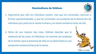 Nominalismo de Ockham
 Argumenta que sólo los individuos existen, más que los universales, esencias o
formas supraindividuales, y que los universales son producto de la abstracción de
individuos por parte de la mente humana y no tienen existencia fuera de ella.
 Dicho de una manera mas clara, Ockham describe que la
existencia de las cosas, lo individuos, las esencias son producto
de la mente y que la presencia de ellas en un plano físico es una
proyección existencial fuera de la mente.
 