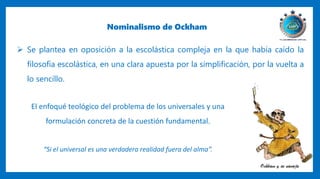 Nominalismo de Ockham
 Se plantea en oposición a la escolástica compleja en la que había caído la
filosofía escolástica, en una clara apuesta por la simplificación, por la vuelta a
lo sencillo.
El enfoqué teológico del problema de los universales y una
formulación concreta de la cuestión fundamental.
“Si el universal es una verdadera realidad fuera del alma”.
 