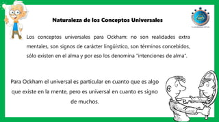 Naturaleza de los Conceptos Universales
Los conceptos universales para Ockham: no son realidades extra
mentales, son signos de carácter lingüístico, son términos concebidos,
sólo existen en el alma y por eso los denomina “intenciones de alma”.
Para Ockham el universal es particular en cuanto que es algo
que existe en la mente, pero es universal en cuanto es signo
de muchos.
 