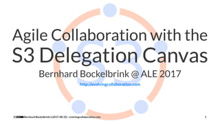 Agile Collaboration with the
S3 Delegation Canvas
Bernhard Bockelbrink @ ALE 2017
http://evolvingcollaboration.com
Bernhard Bockelbrink (v2017-08-25) - evolvingcollaboration.com 1
 