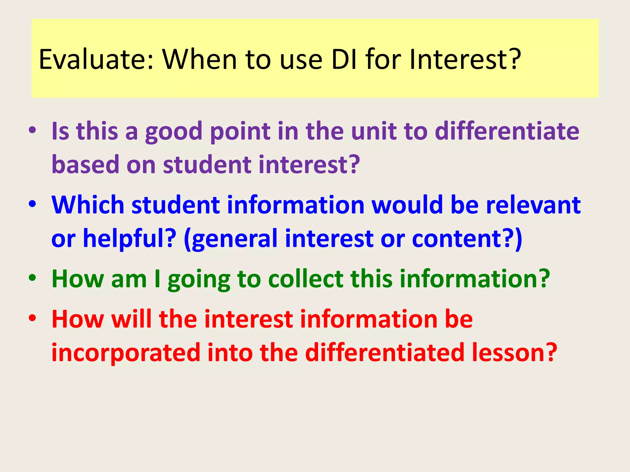 Evaluate: When to use DI for Interest?

• Is this a good point in the unit to differentiate
  based on student interest?
• Which student information would be relevant
  or helpful? (general interest or content?)
• How am I going to collect this information?
• How will the interest information be
  incorporated into the differentiated lesson?
 