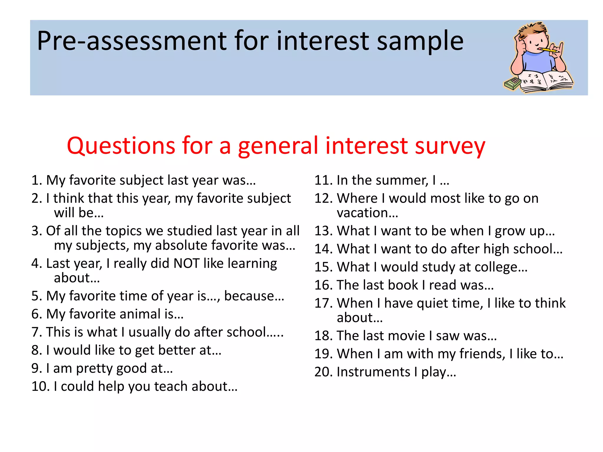 Pre-assessment for interest sample


      Questions for a general interest survey
1. My favorite subject last year was…              11. In the summer, I …
2. I think that this year, my favorite subject     12. Where I would most like to go on
     will be…                                          vacation…
3. Of all the topics we studied last year in all   13. What I want to be when I grow up…
     my subjects, my absolute favorite was…        14. What I want to do after high school…
4. Last year, I really did NOT like learning       15. What I would study at college…
     about…                                        16. The last book I read was…
5. My favorite time of year is…, because…          17. When I have quiet time, I like to think
6. My favorite animal is…                              about…
7. This is what I usually do after school…..       18. The last movie I saw was…
8. I would like to get better at…                  19. When I am with my friends, I like to…
9. I am pretty good at…                            20. Instruments I play…
10. I could help you teach about…
 