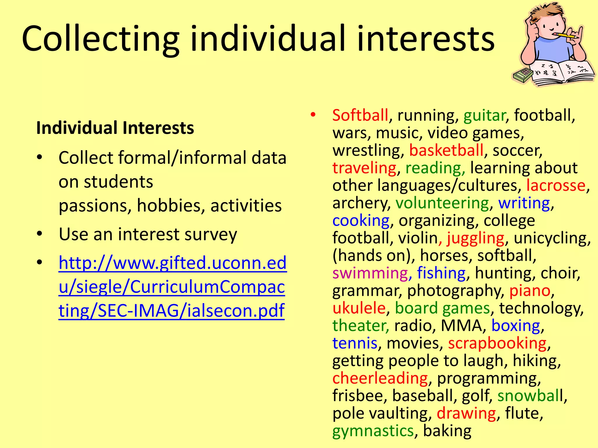 Collecting individual interests
                                   • Softball, running, guitar, football,
Individual Interests                 wars, music, video games,
• Collect formal/informal data       wrestling, basketball, soccer,
                                     traveling, reading, learning about
   on students                       other languages/cultures, lacrosse,
   passions, hobbies, activities     archery, volunteering, writing,
                                     cooking, organizing, college
• Use an interest survey             football, violin, juggling, unicycling,
• http://www.gifted.uconn.ed         (hands on), horses, softball,
                                     swimming, fishing, hunting, choir,
   u/siegle/CurriculumCompac         grammar, photography, piano,
   ting/SEC-IMAG/ialsecon.pdf        ukulele, board games, technology,
                                     theater, radio, MMA, boxing,
                                     tennis, movies, scrapbooking,
                                     getting people to laugh, hiking,
                                     cheerleading, programming,
                                     frisbee, baseball, golf, snowball,
                                     pole vaulting, drawing, flute,
                                     gymnastics, baking
 