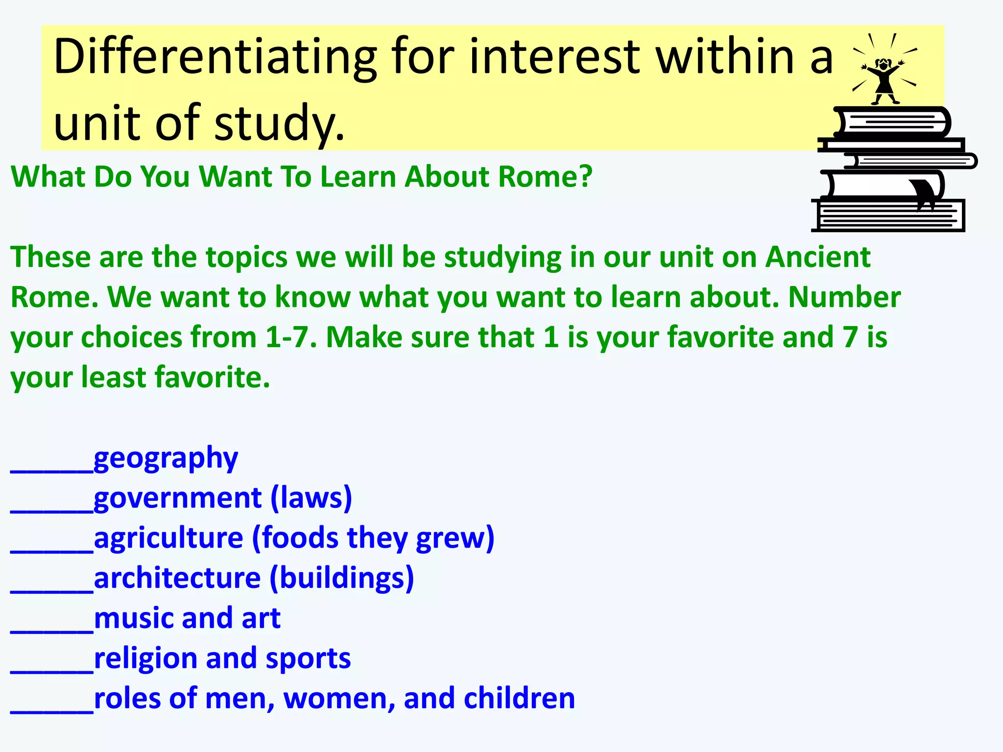 Differentiating for interest within a
   unit of study.
What Do You Want To Learn About Rome?

These are the topics we will be studying in our unit on Ancient
Rome. We want to know what you want to learn about. Number
your choices from 1-7. Make sure that 1 is your favorite and 7 is
your least favorite.

_____geography
_____government (laws)
_____agriculture (foods they grew)
_____architecture (buildings)
_____music and art
_____religion and sports
_____roles of men, women, and children
 