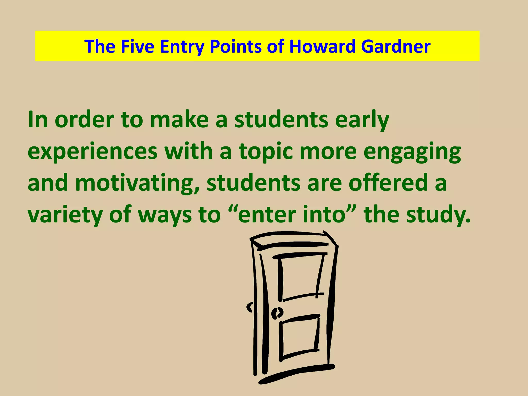 The Five Entry Points of Howard Gardner


In order to make a students early
experiences with a topic more engaging
and motivating, students are offered a
variety of ways to “enter into” the study.
 