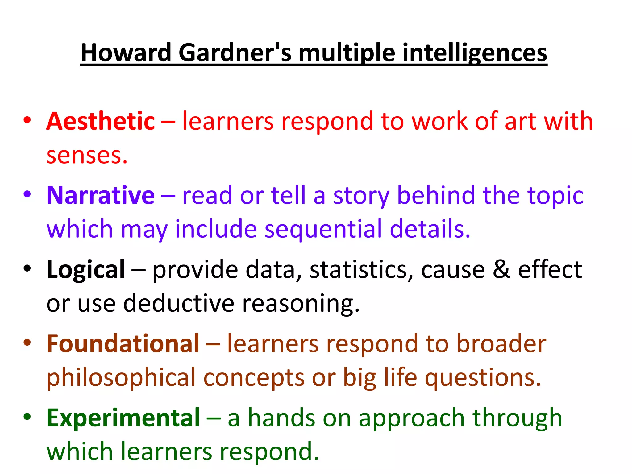 Howard Gardner's multiple intelligences

• Aesthetic – learners respond to work of art with
  senses.
• Narrative – read or tell a story behind the topic
  which may include sequential details.
• Logical – provide data, statistics, cause & effect
  or use deductive reasoning.
• Foundational – learners respond to broader
  philosophical concepts or big life questions.
• Experimental – a hands on approach through
  which learners respond.
 