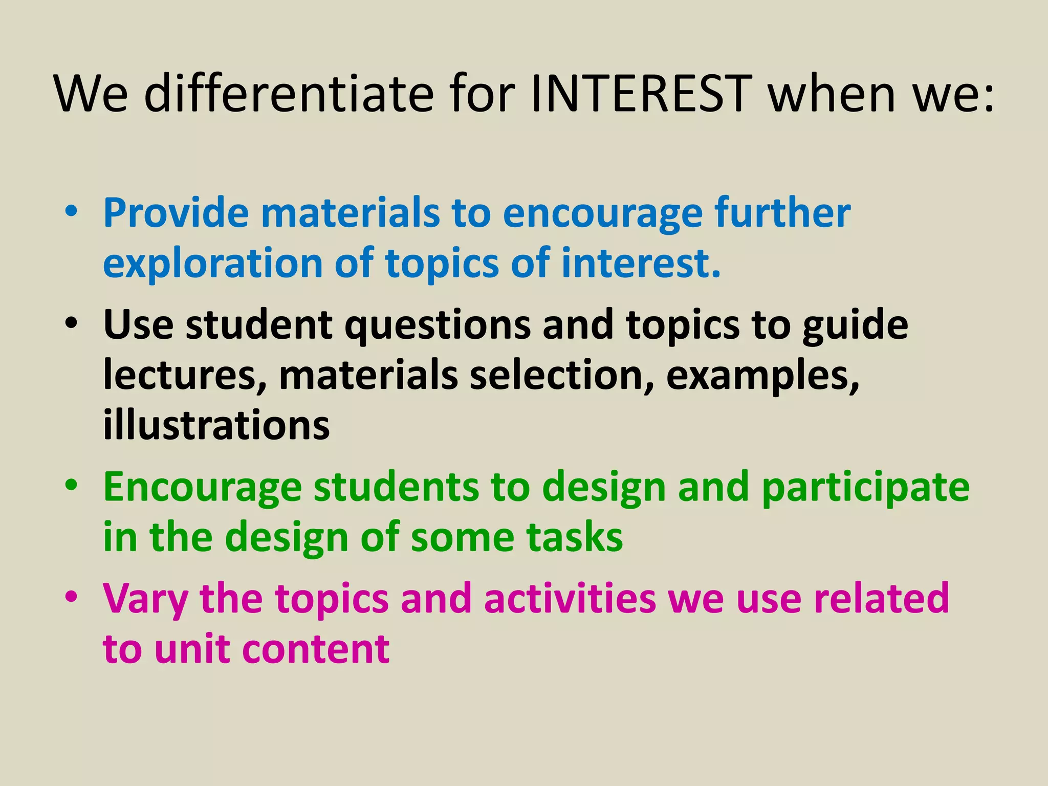 We differentiate for INTEREST when we:
• Provide materials to encourage further
  exploration of topics of interest.
• Use student questions and topics to guide
  lectures, materials selection, examples,
  illustrations
• Encourage students to design and participate
  in the design of some tasks
• Vary the topics and activities we use related
  to unit content
 