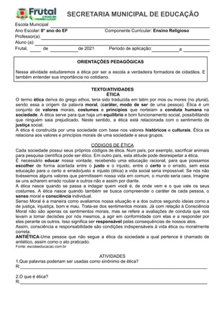 Escola Municipal
Ano Escolar:8° ano do EF Componente Curricular: Ensino Religioso
Professor(a):
Aluno (a):
Frutal, de de 2021 Período de aplicação: a
ORIENTAÇÕES PEDAGÓGICAS
Nessa atividade estudaremos a ética por ser a escola a verdadeira formadora de cidadãos. E
também entender sua importância no cotidiano.
TEXTO/ATIVIDADES
ÉTICA
O termo ética deriva do grego ethos, teria sido traduzida em latim por mos ou mores (no plural),
sendo essa a origem da palavra moral, (caráter, modo de ser de uma pessoa). Ética é um
conjunto de valores morais, costumes e princípios que norteiam a conduta humana na
sociedade. A ética serve para que haja um equilíbrio e bom funcionamento social, possibilitando
que ninguém saia prejudicado. Neste sentido, a ética está relacionada com o sentimento de
justiça social.
A ética é construída por uma sociedade com base nos valores históricos e culturais. Ética se
relaciona aos valores e princípios morais de uma sociedade e seus grupos.
CÓDIGOS DE ÉTICA
Cada sociedade possui seus próprios códigos de ética. Num país, por exemplo, sacrificar animais
para pesquisa científica pode ser ético. Em outro país, esta atitude pode desrespeitar a ética.
É necessário educar nossa vontade, recebendo uma educação racional, para que possamos
escolher de forma acertada entre o justo e o injusto, entre o certo e o errado, sem essa
educação para o certo e errado/justo e injusto (ética) a vida social seria impossível. Se nós não
tivéssemos alguns valores que permitissem nossa vida em comum, o mundo seria caos. Imagine
se uns acharem errado roubar e outros não e assim por diante.
A ética nasce quando se passa a indagar quem você é, de onde vem e o que vale os seus
costumes. A ética nasce quando também se busca compreender o caráter de cada pessoa, o
senso moral e consciência individual.
Senso Moral é a maneira como avaliamos nossa situação e a dos outros segundo ideias como a
de justiça, injustiça, bom e mau. Trata-se dos sentimentos morais. Já com relação à Consciência
Moral não são apenas os sentimentos morais, mas se refere a avaliações de conduta que nos
levam a tomar decisões por nós mesmos, a agir em conformidade com elas e a responder por
elas perante os outros. Isso significa ser responsável pelas consequências de nossos atos.
Assim, consciência e responsabilidade são condições indispensáveis à vida ética ou moralmente
correta.
ANTIÉTICA-Uma pessoa que não segue a ética da sociedade a qual pertence é chamado de
antiético, assim como o ato praticado.
Fonte: escolaeducacao.com.br
ATIVIDADES
1.Que palavras poderiam ser usadas como sinônimo de ética?
R:____________________________________________________________________________
2.O que é ética?
R:____________________________________________________________________________
 