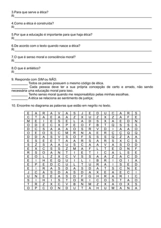 3.Para que serve a ética?
R:____________________________________________________________________________
4.Como a ética é construída?
R:____________________________________________________________________________
5.Por que a educação é importante para que haja ética?
R:____________________________________________________________________________
6.De acordo com o texto quando nasce a ética?
R:____________________________________________________________________________
7.O que é senso moral e consciência moral?
R:____________________________________________________________________________
8.O que é antiético?
R:____________________________________________________________________________
9. Responda com SIM ou NÃO.
_________ Todos os países possuem o mesmo código de ética.
_________ Cada pessoa deve ter a sua própria concepção de certo e errado, não sendo
necessária uma educação moral para isso.
_________ Tenho senso moral quando me responsabilizo pelas minhas escolhas.
_________ A ética se relaciona ao sentimento de justiça;
10. Encontre no diagrama as palavras que estão em negrito no texto.
E A R A V A S J E D U C A R S
C T A E A A Z X U Z X Z A F E
M E I E S E L A D S X A E D N
O D E C X P E O F B T Q S S S
D C S A A A O S R V D I A A O
O E O S C M R N A E R Ç Ç Q Q
D D A S V S O F S S S Q Z A A
E S E E T A A R S A R S X C S
S Z S A A U S C A A V A S O D
E X C S S Z M A F L T E D N F
R S O A N T I E T I C A L S E
E O L Z X C V S S A A Z A C D
E I H E Q U I L I B R I O I A
E P E D C U L T U R A I S E D
E I R A S D A S D A T S C N E
J C A S D A S D A X E A E C I
U N E E A S D F G H R A R I C
S I H I S T O R I C O S T A O
T R Z X C V B N M Z X A O X S
O P C O N D U T A H U M A N A
 
