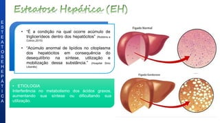 • “É a condição na qual ocorre acúmulo de
triglicerídeos dentro dos hepatócitos” (Robbins e
Cotron,2015)
• “Acúmulo anormal de lipídios no citoplasma
dos hepatócitos em consequência do
desequilíbrio na síntese, utilização e
mobilização dessa substância.” (Hospital Sírio
Libanês)
• ETIOLOGIA
Interferência no metabolismo dos ácidos graxos,
aumentando sua síntese ou dificultando sua
utilização.
E
S
T
E
A
T
O
S
E
H
E
P
Á
T
I
C
A
 