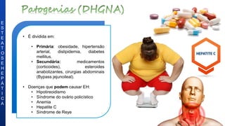 • É dividida em:
• Primária: obesidade, hipertensão
arterial, dislipidemia, diabetes
mellitus.
• Secundária: medicamentos
(corticoides), esteroides
anabolizantes, cirurgias abdominais
(Bypass jejunoileal).
• Doenças que podem causar EH:
• Hipotireoidismo
• Síndrome do ovário policístico
• Anemia
• Hepatite C
• Síndrome de Reye
E
S
T
E
A
T
O
S
E
H
E
P
Á
T
I
C
A
 