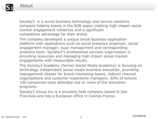 About


                   Society3 is a social business technology and service solutions
                   company helping teams in the B2B space creating high impact social
                   market engagement initiatives and a significant
                   competitive advantage for their brand.
                   The company developed a unique social business application
                   platform with applications such as social presence organizer, social
                   engagement manager, buzz management and corresponding
                   analytics tools. Society3′s professional services organization is
                   providing resources and managing high impact social market
                   engagements with measurable results.
                   The Society3 Academy (former Social Media Academy) is focusing on
                   technology independent social media business education, providing
                   management classes for brand marketing teams, indirect channel
                   organizations and customer experience managers. 60% of fortune
                   100 companies have attended one or more of the education
                   programs.
                   Society3 Group Inc is a privately held company based in San
                   Francisco and has a European office in Cannes France.




© Copyright Society3 - 2012                                                      Confidential
                                                    8
 