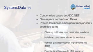 System.Data 1/2
● Contiene las bases de ADO.NET
● Namespace centrado en Datos
● Provee los mecanismos para trabajar con y
sobre los datos
○ Clases y métodos para manipular los datos
○ Habilidad para crear vistas de los datos
○ Formas para representar lógicamente los
datos
○ Permite la utilización de XML para ver,
 