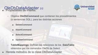 OleDbDataAdapter 2/2
● Propiedades de Interés:
○ Objetos OleDbCommand que contienen los procedimientos
(o sentencias SQL), para las distintas acciones
■ DeleteCommand:
■ InsertCommand:
■ SelectCommand:
■ UpdateCommand:
○ TableMappings: Definen las relaciones de los DataTable
obtenidos por los comandos OleDb de Select
● Hereda métodos de la clase DbDataAdapter
 