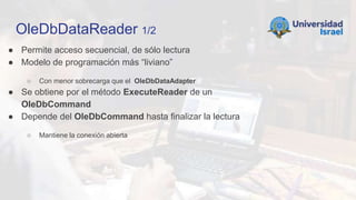 OleDbDataReader 1/2
● Permite acceso secuencial, de sólo lectura
● Modelo de programación más “liviano”
○ Con menor sobrecarga que el OleDbDataAdapter
● Se obtiene por el método ExecuteReader de un
OleDbCommand
● Depende del OleDbCommand hasta finalizar la lectura
○ Mantiene la conexión abierta
 