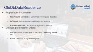 OleDbDataReader 2/2
● Propiedades Importantes:
○ FieldCount: Cantidad de Columnas del conjunto de datos
○ IsClosed: Indica el estado del Conjunto de datos
○ RecordsAffected: La cuenta de registros obtenidos
● Métodos para obtener Datos:
○ Por tipo de dato e índice de la columna: GetString, GetInt32,
etc.
○ Read: Desplaza al siguiente registro
 