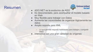 Resumen
● ADO.NET es la evolución de ADO
● Es desconectado, para acompañar el modelo basado
en Web
● Muy flexible para trabajar con Datos
● Aumenta las capacidades de organizar lógicamente los
datos
● Amplio soporte para XML
○ Lo que permite mayores habilidades para trabajar y compartir
datos
● Interactúa con una gran variedad de orígenes
 